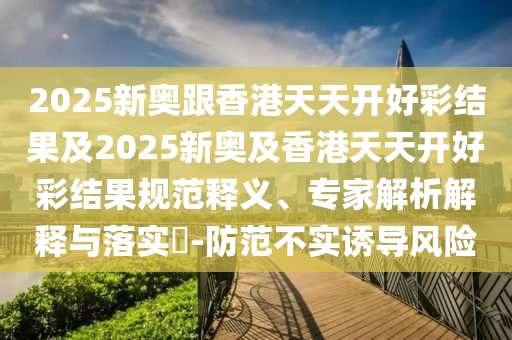 2025新奧跟香港天天開(kāi)好彩結(jié)果及2025新奧及香港天天開(kāi)好彩結(jié)果規(guī)范釋義、專(zhuān)家解析解釋與落實(shí)?-防范不實(shí)誘導(dǎo)風(fēng)險(xiǎn)