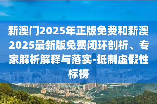 新澳門(mén)2025年正版免費(fèi)和新澳2025最新版免費(fèi)閉環(huán)剖析、專(zhuān)家解析解釋與落實(shí)-抵制虛假性標(biāo)榜