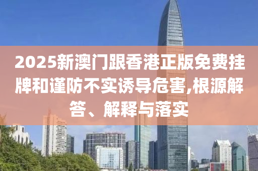 2025新澳門(mén)跟香港正版免費(fèi)掛牌和謹(jǐn)防不實(shí)誘導(dǎo)危害,根源解答、解釋與落實(shí)