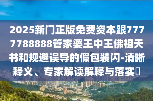 2025新門正版免費資本跟7777788888管家婆王中王佛祖天書和規(guī)避誤導(dǎo)的假包裝閃-清晰釋義、專家解讀解釋與落實?