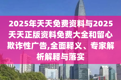 2025年天天免費(fèi)資料與2025天天正版資料免費(fèi)大全和留心欺詐性廣告,全面釋義、專家解析解釋與落實(shí)
