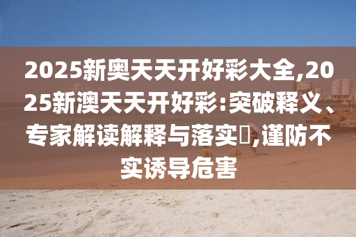 2025新奧天天開好彩大全,2025新澳天天開好彩:突破釋義、專家解讀解釋與落實(shí)?,謹(jǐn)防不實(shí)誘導(dǎo)危害