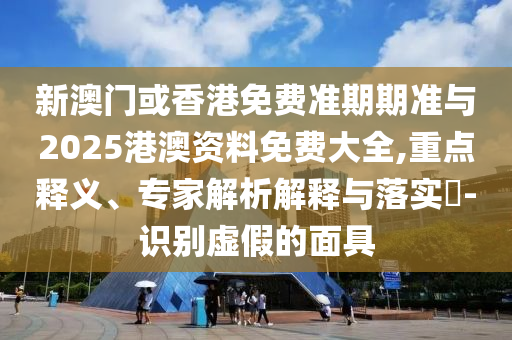 新澳門或香港免費準期期準與2025港澳資料免費大全,重點釋義、專家解析解釋與落實?-識別虛假的面具