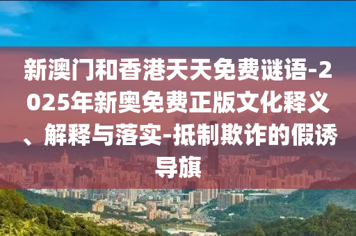 新澳門和香港天天免費(fèi)謎語-2025年新奧免費(fèi)正版文化釋義、解釋與落實(shí)-抵制欺詐的假誘導(dǎo)旗