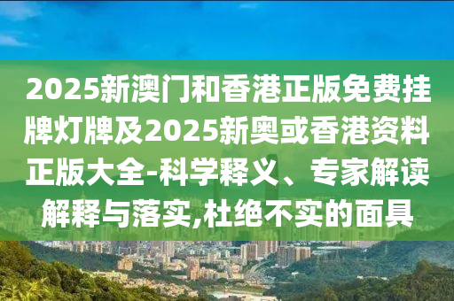 2025新澳門和香港正版免費掛牌燈牌及2025新奧或香港資料正版大全-科學(xué)釋義、專家解讀解釋與落實,杜絕不實的面具