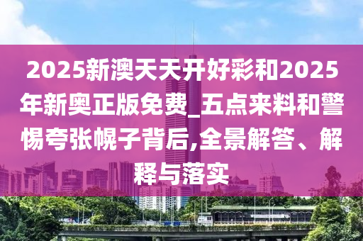 2025新澳天天開(kāi)好彩和2025年新奧正版免費(fèi)_五點(diǎn)來(lái)料和警惕夸張幌子背后,全景解答、解釋與落實(shí)