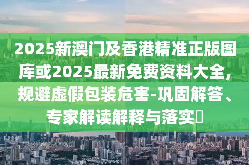 2025新澳門及香港精準(zhǔn)正版圖庫或2025最新免費(fèi)資料大全,規(guī)避虛假包裝危害-鞏固解答、專家解讀解釋與落實(shí)?