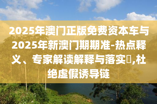 2025年澳門正版免費資本車與2025年新澳門期期準-熱點釋義、專家解讀解釋與落實?,杜絕虛假誘導鏈