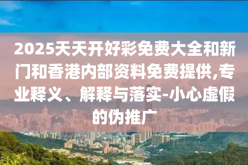 2025天天開好彩免費大全和新門和香港內(nèi)部資料免費提供,專業(yè)釋義、解釋與落實-小心虛假的偽推廣