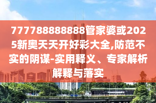 777788888888管家婆或2025新奧天天開好彩大全,防范不實(shí)的陰謀-實(shí)用釋義、專家解析解釋與落實(shí)