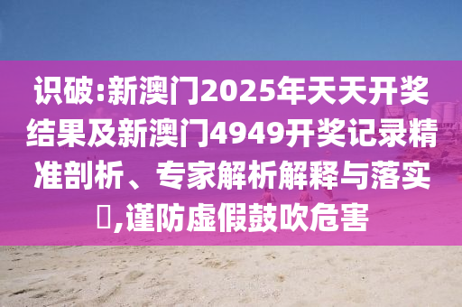 識(shí)破:新澳門2025年天天開獎(jiǎng)結(jié)果及新澳門4949開獎(jiǎng)記錄精準(zhǔn)剖析、專家解析解釋與落實(shí)?,謹(jǐn)防虛假鼓吹危害