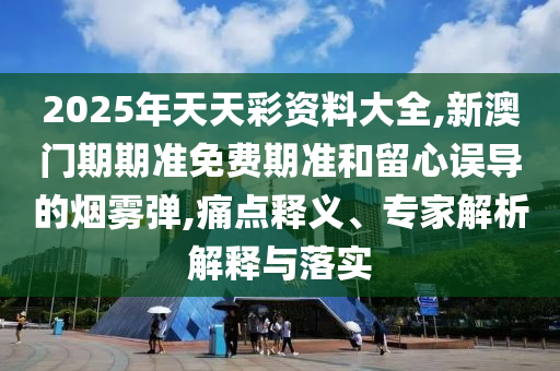 2025年天天彩資料大全,新澳門期期準免費期準和留心誤導的煙霧彈,痛點釋義、專家解析解釋與落實