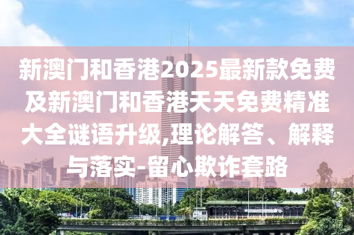 新澳門和香港2025最新款免費(fèi)及新澳門和香港天天免費(fèi)精準(zhǔn)大全謎語(yǔ)升級(jí),理論解答、解釋與落實(shí)-留心欺詐套路