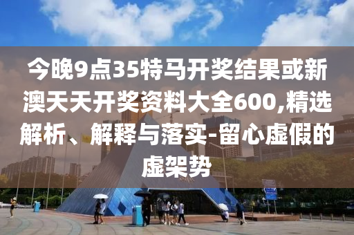 今晚9點35特馬開獎結(jié)果或新澳天天開獎資料大全600,精選解析、解釋與落實-留心虛假的虛架勢