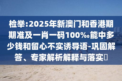 檢舉:2025年新澳門和香港期期準及一肖一碼100‰能中多少錢和留心不實誘導(dǎo)語-鞏固解答、專家解析解釋與落實?