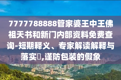 7777788888管家婆王中王佛祖天書和新門內(nèi)部資料免費(fèi)查詢-短期釋義、專家解讀解釋與落實(shí)?,謹(jǐn)防包裝的假象