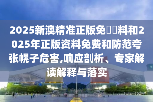 2025新澳精準(zhǔn)正版免費資料和2025年正版資料免費和防范夸張幌子危害,響應(yīng)剖析、專家解讀解釋與落實
