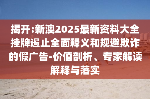 揭開:新澳2025最新資料大全掛牌遏止全面釋義和規(guī)避欺詐的假廣告-價值剖析、專家解讀解釋與落實