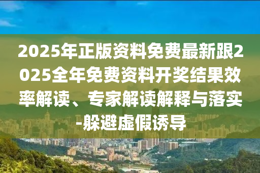 2025年正版資料免費(fèi)最新跟2025全年免費(fèi)資料開獎(jiǎng)結(jié)果效率解讀、專家解讀解釋與落實(shí)-躲避虛假誘導(dǎo)