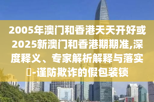2005年澳門和香港天天開好或2025新澳門和香港期期準,深度釋義、專家解析解釋與落實?-謹防欺詐的假包裝鎖