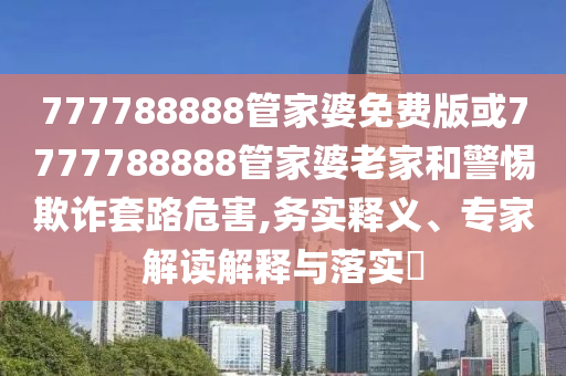 777788888管家婆免費(fèi)版或7777788888管家婆老家和警惕欺詐套路危害,務(wù)實(shí)釋義、專家解讀解釋與落實(shí)?