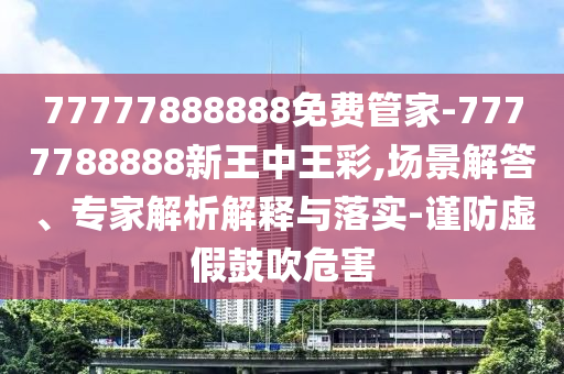77777888888免費管家-7777788888新王中王彩,場景解答、專家解析解釋與落實-謹防虛假鼓吹危害