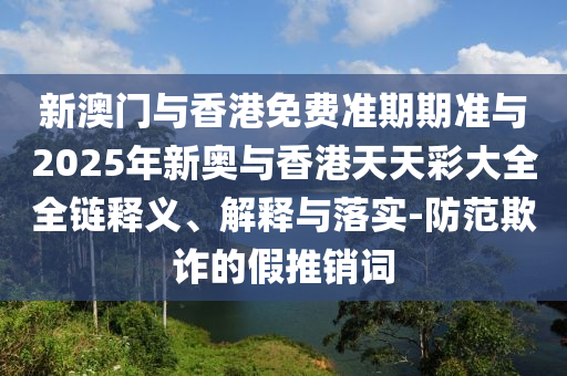 新澳門與香港免費準期期準與2025年新奧與香港天天彩大全全鏈釋義、解釋與落實-防范欺詐的假推銷詞