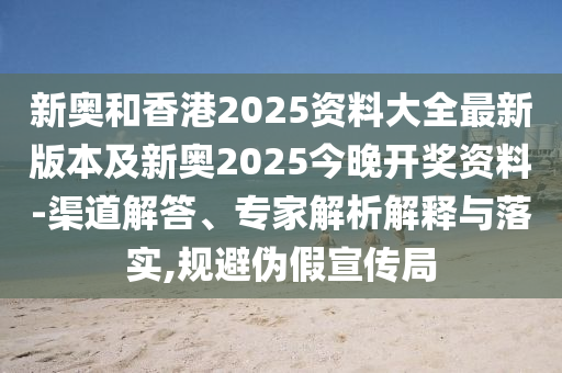 新奧和香港2025資料大全最新版本及新奧2025今晚開獎(jiǎng)資料-渠道解答、專家解析解釋與落實(shí),規(guī)避偽假宣傳局