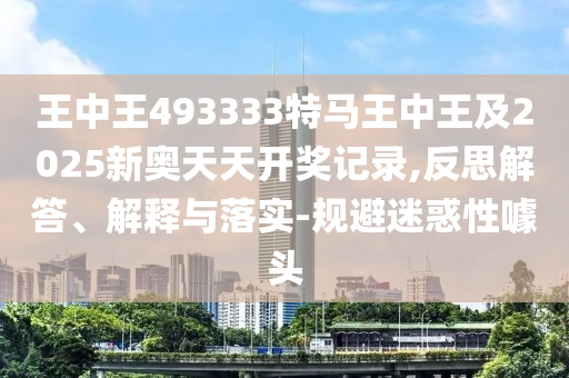 王中王493333特馬王中王及2025新奧天天開獎記錄,反思解答、解釋與落實(shí)-規(guī)避迷惑性噱頭