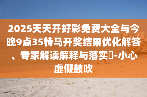 2025天天開好彩免費大全與今晚9點35特馬開獎結果優(yōu)化解答、專家解讀解釋與落實?-小心虛假鼓吹