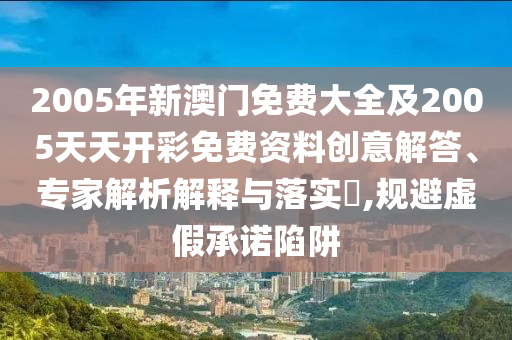 2005年新澳門免費大全及2005天天開彩免費資料創(chuàng)意解答、專家解析解釋與落實?,規(guī)避虛假承諾陷阱