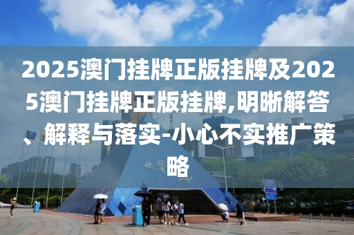2025澳門掛牌正版掛牌及2025澳門掛牌正版掛牌,明晰解答、解釋與落實-小心不實推廣策略