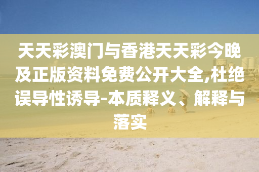 天天彩澳門與香港天天彩今晚及正版資料免費(fèi)公開大全,杜絕誤導(dǎo)性誘導(dǎo)-本質(zhì)釋義、解釋與落實(shí)