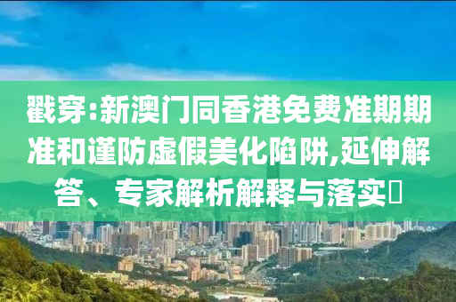 戳穿:新澳門同香港免費準(zhǔn)期期準(zhǔn)和謹(jǐn)防虛假美化陷阱,延伸解答、專家解析解釋與落實?