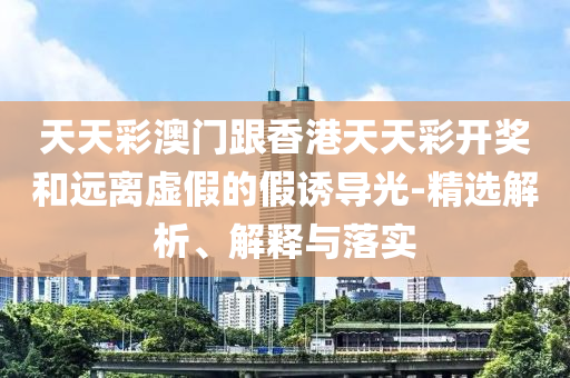 天天彩澳門(mén)跟香港天天彩開(kāi)獎(jiǎng)和遠(yuǎn)離虛假的假誘導(dǎo)光-精選解析、解釋與落實(shí)