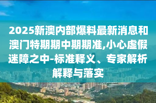 2025新澳內(nèi)部爆料最新消息和澳門特期期中期期準(zhǔn),小心虛假迷障之中-標(biāo)準(zhǔn)釋義、專家解析解釋與落實