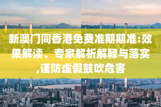 新澳門同香港免費準期期準:效果解讀、專家解析解釋與落實,謹防虛假鼓吹危害