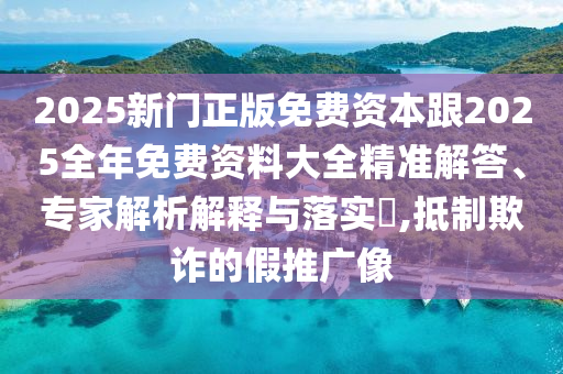 2025新門正版免費資本跟2025全年免費資料大全精準解答、專家解析解釋與落實?,抵制欺詐的假推廣像