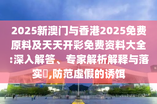 2025新澳門與香港2025免費原料及天天開彩免費資料大全:深入解答、專家解析解釋與落實?,防范虛假的誘餌
