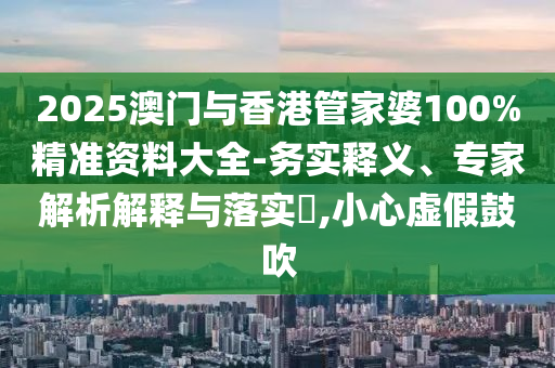 2025澳門與香港管家婆100%精準(zhǔn)資料大全-務(wù)實釋義、專家解析解釋與落實?,小心虛假鼓吹