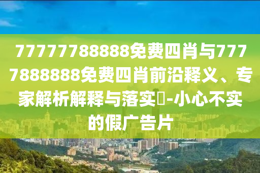 77777788888免費(fèi)四肖與7777888888免費(fèi)四肖前沿釋義、專家解析解釋與落實(shí)?-小心不實(shí)的假?gòu)V告片