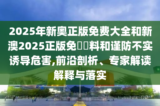 2025年新奧正版免費(fèi)大全和新澳2025正版免費(fèi)資料和謹(jǐn)防不實(shí)誘導(dǎo)危害,前沿剖析、專家解讀解釋與落實(shí)