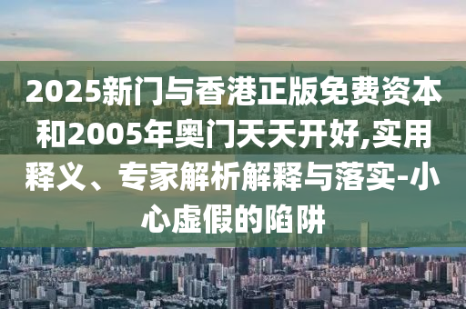 2025新門與香港正版免費(fèi)資本和2005年奧門天天開好,實(shí)用釋義、專家解析解釋與落實(shí)-小心虛假的陷阱