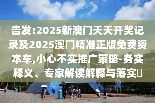 告發(fā):2025新澳門(mén)天天開(kāi)獎(jiǎng)記錄及2025澳門(mén)精準(zhǔn)正版免費(fèi)資本車(chē),小心不實(shí)推廣策略-務(wù)實(shí)釋義、專(zhuān)家解讀解釋與落實(shí)?