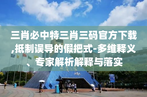 三肖必中特三肖三碼官方下載,抵制誤導的假把式-多維釋義、專家解析解釋與落實