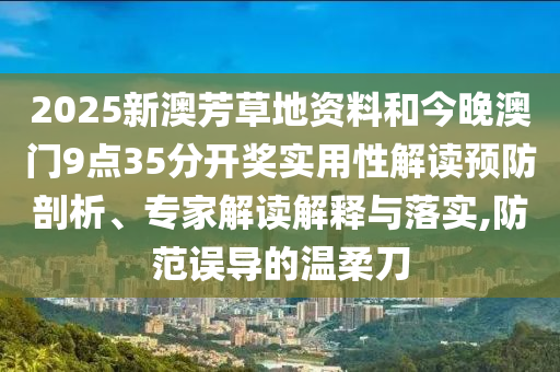 2025新澳芳草地資料和今晚澳門9點35分開獎實用性解讀預防剖析、專家解讀解釋與落實,防范誤導的溫柔刀