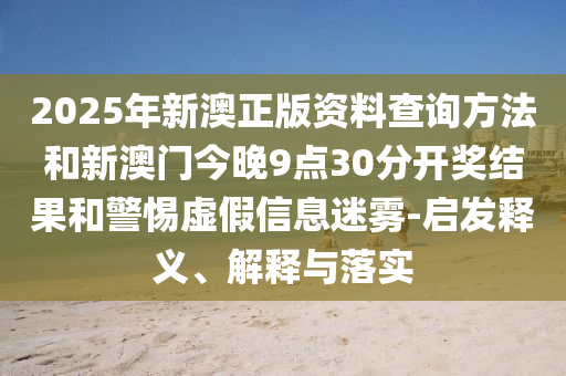 2025年新澳正版資料查詢方法和新澳門今晚9點30分開獎結(jié)果和警惕虛假信息迷霧-啟發(fā)釋義、解釋與落實