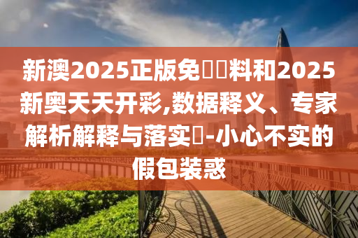 新澳2025正版免費資料和2025新奧天天開彩,數(shù)據(jù)釋義、專家解析解釋與落實?-小心不實的假包裝惑