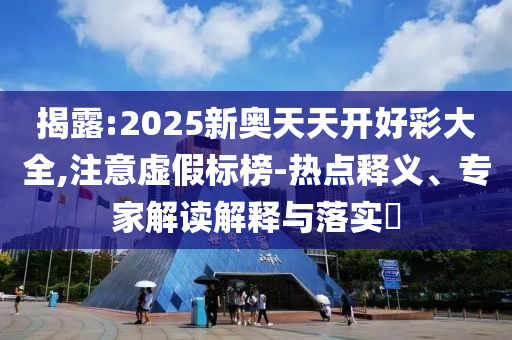 揭露:2025新奧天天開好彩大全,注意虛假標榜-熱點釋義、專家解讀解釋與落實?