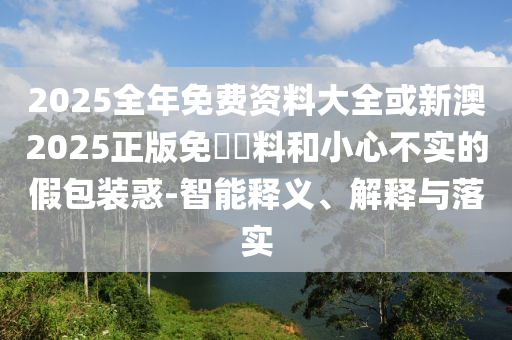 2025全年免費資料大全或新澳2025正版免費資料和小心不實的假包裝惑-智能釋義、解釋與落實